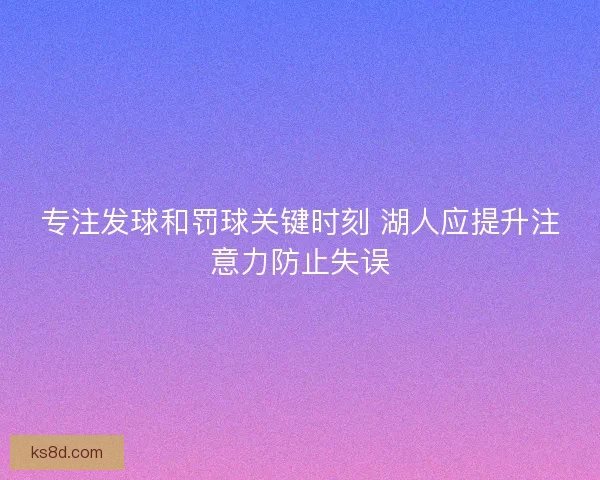 专注发球和罚球关键时刻 湖人应提升注意力防止失误