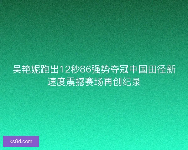 吴艳妮跑出12秒86强势夺冠中国田径新速度震撼赛场再创纪录