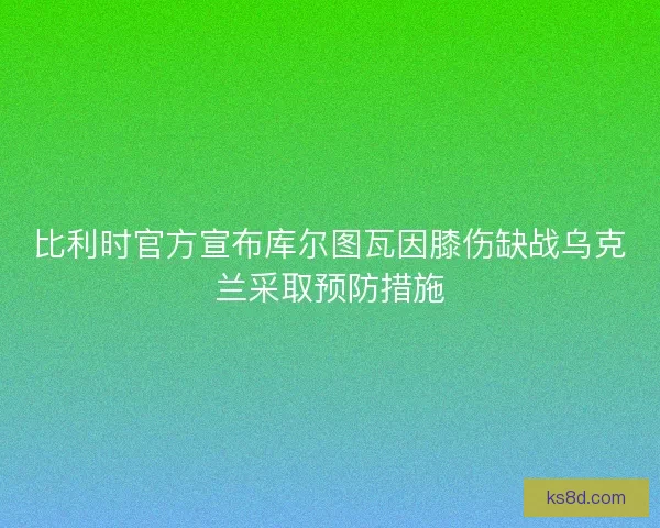 比利时官方宣布库尔图瓦因膝伤缺战乌克兰采取预防措施