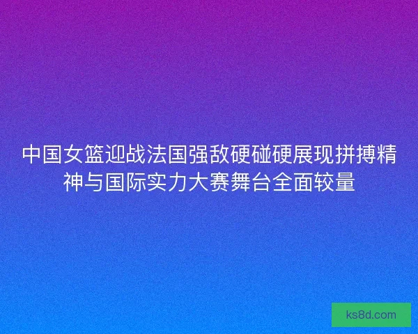 中国女篮迎战法国强敌硬碰硬展现拼搏精神与国际实力大赛舞台全面较量