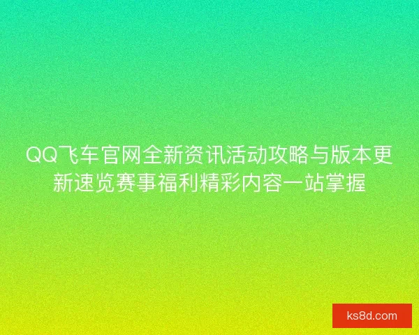 QQ飞车官网全新资讯活动攻略与版本更新速览赛事福利精彩内容一站掌握