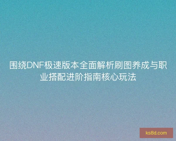围绕DNF极速版本全面解析刷图养成与职业搭配进阶指南核心玩法