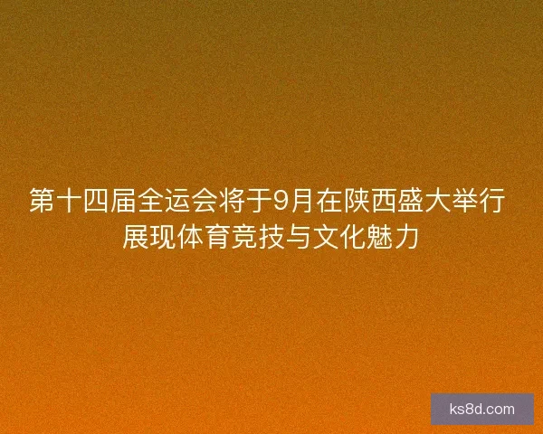 第十四届全运会将于9月在陕西盛大举行 展现体育竞技与文化魅力