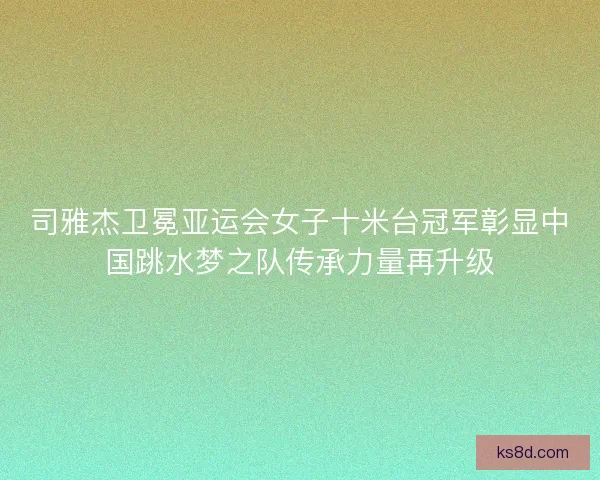 司雅杰卫冕亚运会女子十米台冠军彰显中国跳水梦之队传承力量再升级