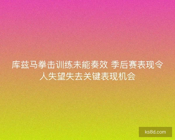 库兹马拳击训练未能奏效 季后赛表现令人失望失去关键表现机会