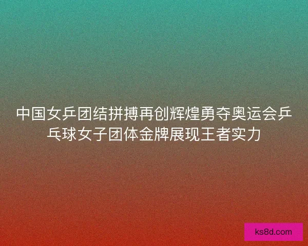 中国女乒团结拼搏再创辉煌勇夺奥运会乒乓球女子团体金牌展现王者实力