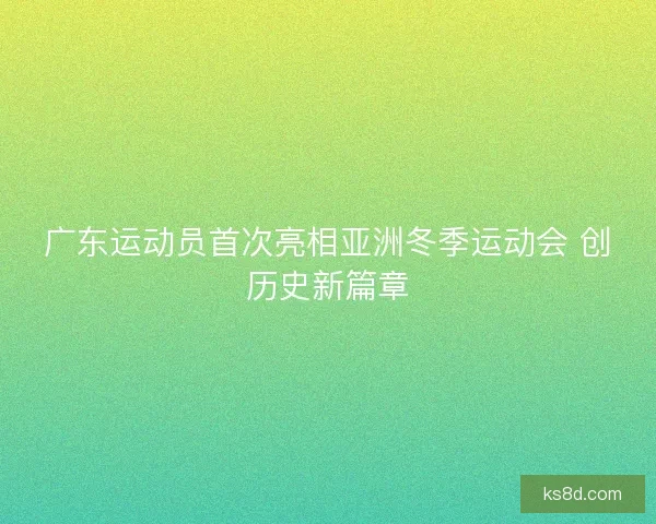 广东运动员首次亮相亚洲冬季运动会 创历史新篇章