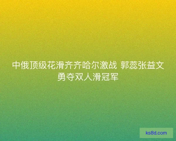 中俄顶级花滑齐齐哈尔激战 郭蕊张益文勇夺双人滑冠军