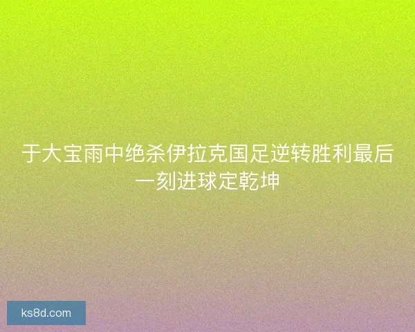 于大宝雨中绝杀伊拉克国足逆转胜利最后一刻进球定乾坤