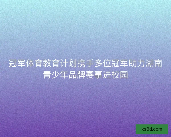 冠军体育教育计划携手多位冠军助力湖南青少年品牌赛事进校园
