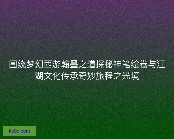 围绕梦幻西游翰墨之道探秘神笔绘卷与江湖文化传承奇妙旅程之光境