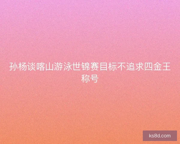 孙杨谈喀山游泳世锦赛目标不追求四金王称号
