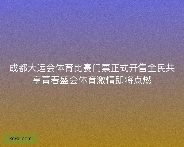 成都大运会体育比赛门票正式开售全民共享青春盛会体育激情即将点燃