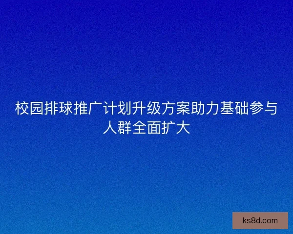 校园排球推广计划升级方案助力基础参与人群全面扩大