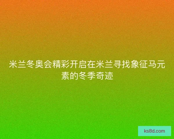 米兰冬奥会精彩开启在米兰寻找象征马元素的冬季奇迹
