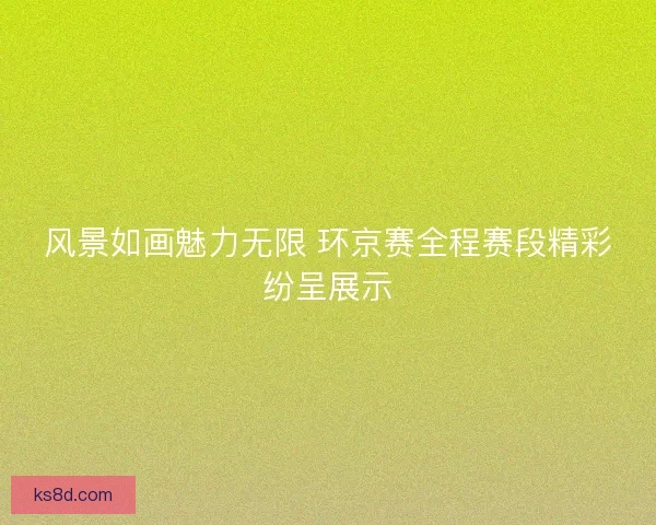 风景如画魅力无限 环京赛全程赛段精彩纷呈展示