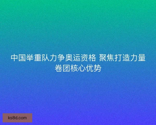 中国举重队力争奥运资格 聚焦打造力量卷团核心优势