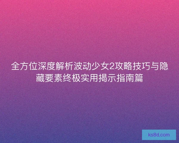 全方位深度解析波动少女2攻略技巧与隐藏要素终极实用揭示指南篇