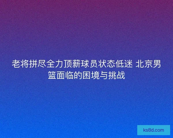 老将拼尽全力顶薪球员状态低迷 北京男篮面临的困境与挑战