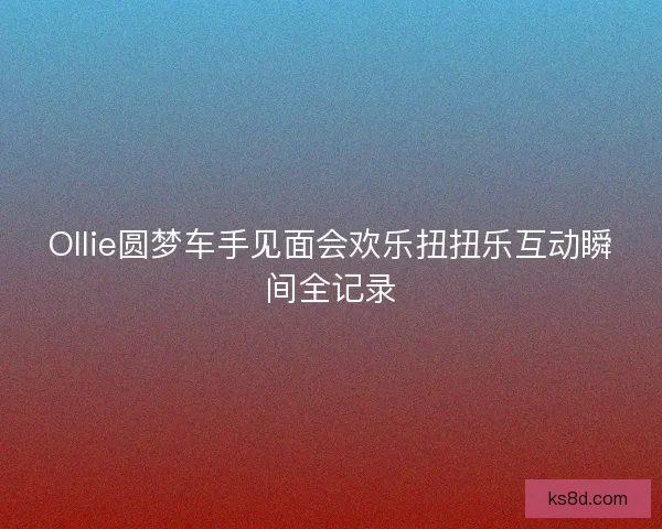 Ollie圆梦车手见面会欢乐扭扭乐互动瞬间全记录