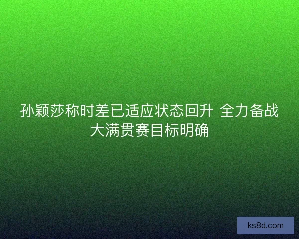 孙颖莎称时差已适应状态回升 全力备战大满贯赛目标明确