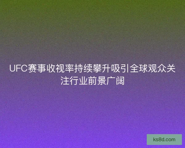UFC赛事收视率持续攀升吸引全球观众关注行业前景广阔
