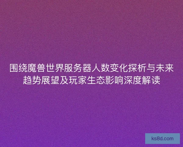 围绕魔兽世界服务器人数变化探析与未来趋势展望及玩家生态影响深度解读